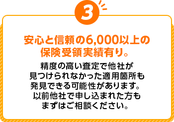 安心と信頼の6,000以上の保険受領実績有り。 精度の高い査定で他社が見つけられなかった適用箇所も発見できる可能性があります。以前他社で申し込まれた方もまずはご相談ください。